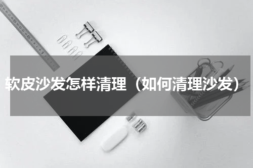 软皮沙发怎样清理（如何清理沙发）