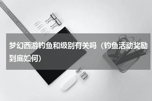 梦幻西游钓鱼和级别有关吗（钓鱼活动奖励到底如何）