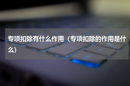 专项扣除有什么作用（专项扣除的作用是什么）