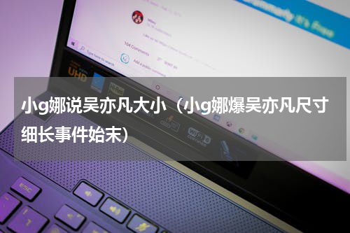 小g娜说吴亦凡大小（小g娜爆吴亦凡尺寸细长事件始末）