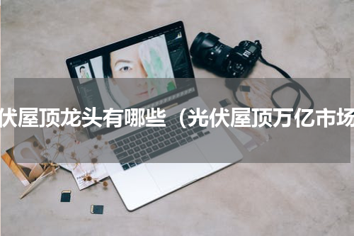 光伏屋顶龙头有哪些（光伏屋顶万亿市场）