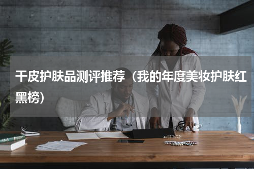 干皮护肤品测评推荐（我的年度美妆护肤红黑榜）