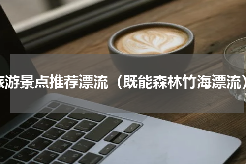 旅游景点推荐漂流（既能森林竹海漂流）