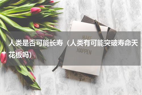 人类是否可能长寿（人类有可能突破寿命天花板吗）