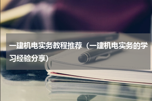 一建机电实务教程推荐（一建机电实务的学习经验分享）