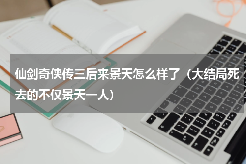 仙剑奇侠传三后来景天怎么样了（大结局死去的不仅景天一人）