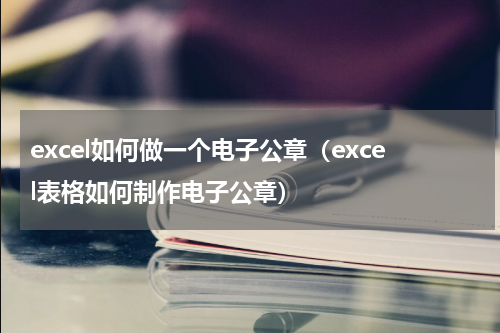 excel如何做一个电子公章（excel表格如何制作电子公章）