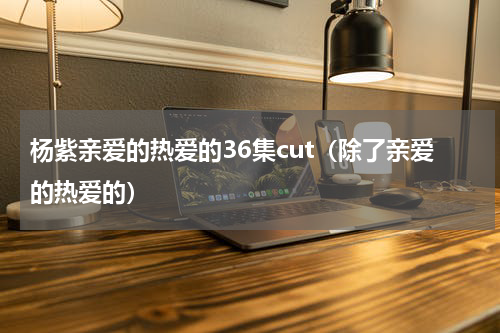 杨紫亲爱的热爱的36集cut（除了亲爱的热爱的）