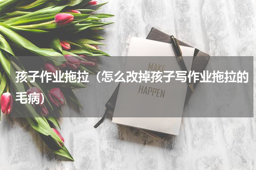 孩子作业拖拉（怎么改掉孩子写作业拖拉的毛病）