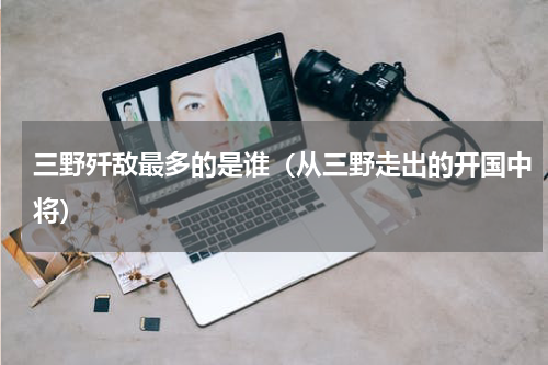 三野歼敌最多的是谁（从三野走出的开国中将）