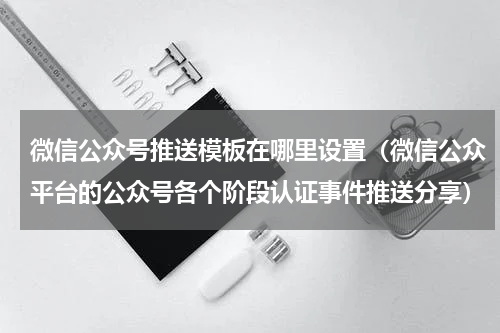 微信公众号推送模板在哪里设置（微信公众平台的公众号各个阶段认证事件推送分享）