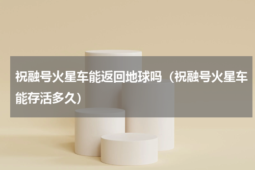 祝融号火星车能返回地球吗（祝融号火星车能存活多久）