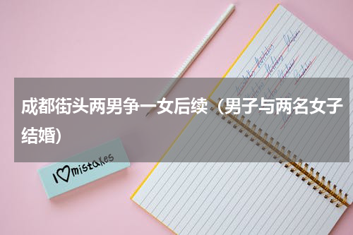 成都街头两男争一女后续（男子与两名女子结婚）