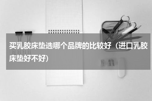 买乳胶床垫选哪个品牌的比较好（进口乳胶床垫好不好）