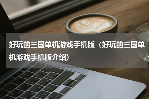 好玩的三国单机游戏手机版（好玩的三国单机游戏手机版介绍）