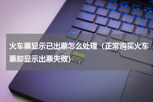 火车票显示已出票怎么处理（正常购买火车票却显示出票失败）