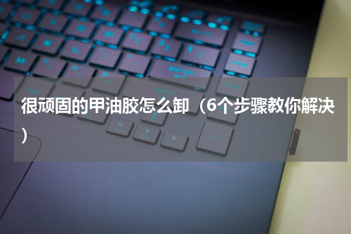 很顽固的甲油胶怎么卸（6个步骤教你解决）