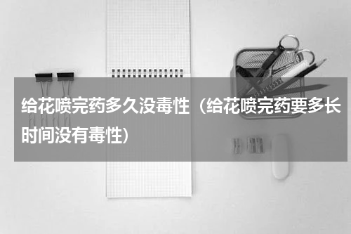 给花喷完药多久没毒性（给花喷完药要多长时间没有毒性）
