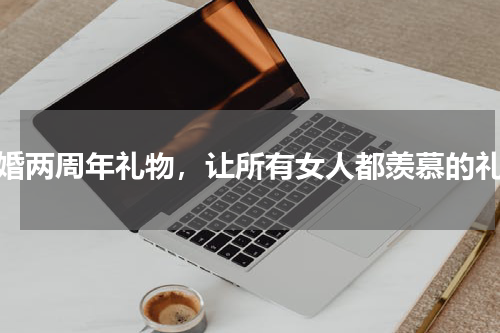 结婚两周年礼物，让所有女人都羡慕的礼物