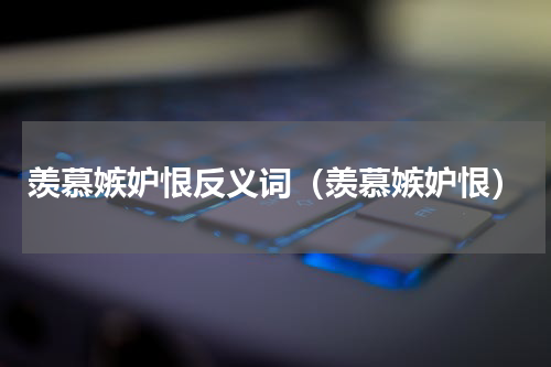 羡慕嫉妒恨反义词（羡慕嫉妒恨）