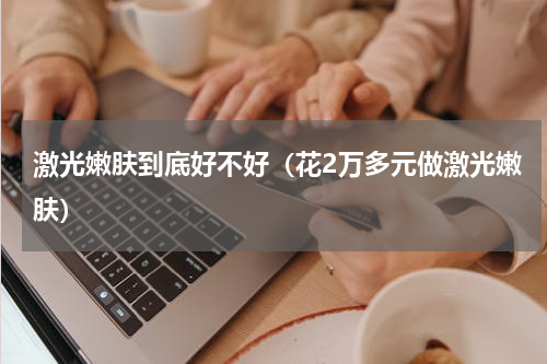 激光嫩肤到底好不好（花2万多元做激光嫩肤）