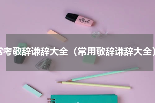 常考敬辞谦辞大全（常用敬辞谦辞大全）
