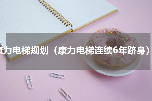 康力电梯规划（康力电梯连续6年跻身）