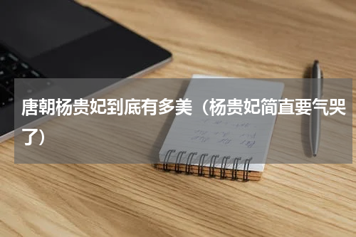 唐朝杨贵妃到底有多美（杨贵妃简直要气哭了）
