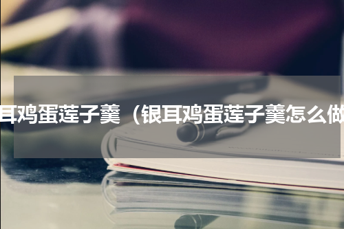 银耳鸡蛋莲子羹（银耳鸡蛋莲子羹怎么做）