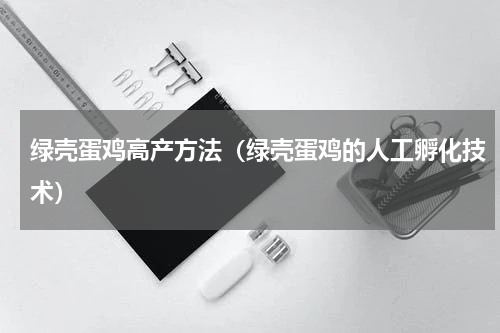 绿壳蛋鸡高产方法（绿壳蛋鸡的人工孵化技术）
