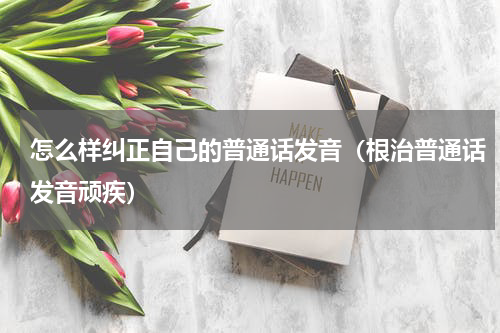 怎么样纠正自己的普通话发音（根治普通话发音顽疾）