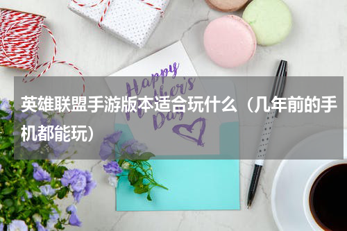 英雄联盟手游版本适合玩什么（几年前的手机都能玩）