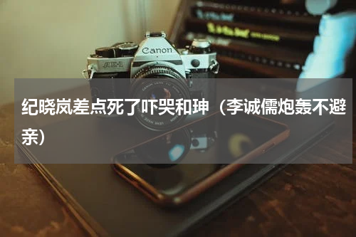 纪晓岚差点死了吓哭和珅（李诚儒炮轰不避亲）