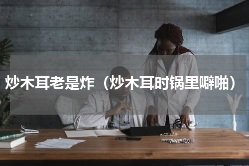 炒木耳老是炸（炒木耳时锅里噼啪）