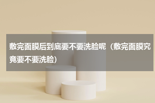 敷完面膜后到底要不要洗脸呢（敷完面膜究竟要不要洗脸）