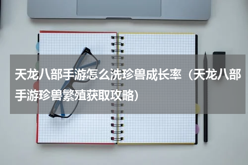 天龙八部手游怎么洗珍兽成长率（天龙八部手游珍兽繁殖获取攻略）