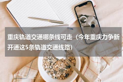 重庆轨道交通哪条线可走（今年重庆力争新开通这5条轨道交通线路）