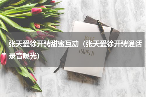 张天爱徐开骋甜蜜互动（张天爱徐开骋通话录音曝光）
