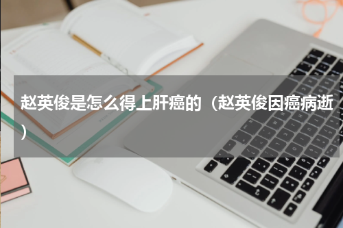 赵英俊是怎么得上肝癌的（赵英俊因癌病逝）
