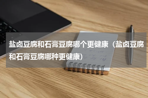 盐卤豆腐和石膏豆腐哪个更健康（盐卤豆腐和石膏豆腐哪种更健康）
