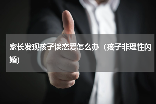 家长发现孩子谈恋爱怎么办（孩子非理性闪婚）