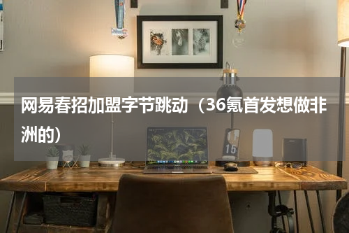 网易春招加盟字节跳动（36氪首发想做非洲的）