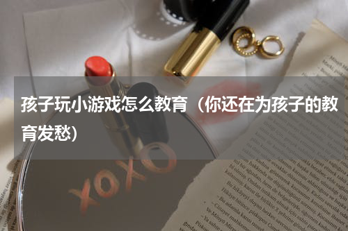 孩子玩小游戏怎么教育（你还在为孩子的教育发愁）