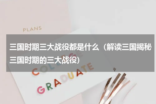 三国时期三大战役都是什么（解读三国揭秘三国时期的三大战役）