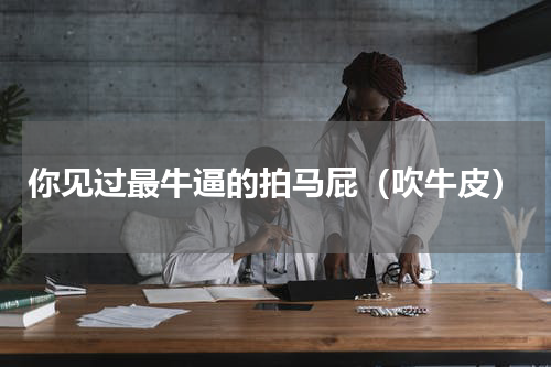你见过最牛逼的拍马屁（吹牛皮）