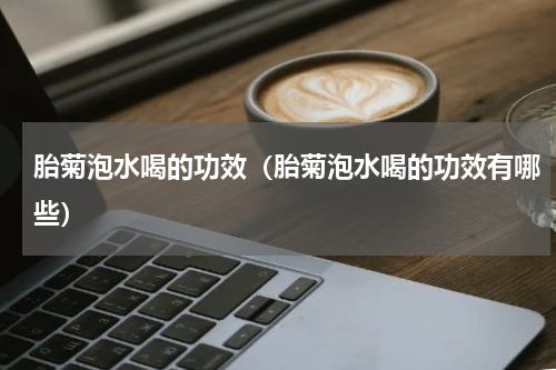 胎菊泡水喝的功效（胎菊泡水喝的功效有哪些）
