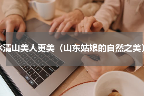 水清山美人更美（山东姑娘的自然之美）