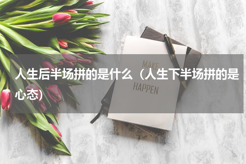 人生后半场拼的是什么（人生下半场拼的是心态）