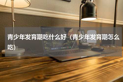 青少年发育期吃什么好（青少年发育期怎么吃）