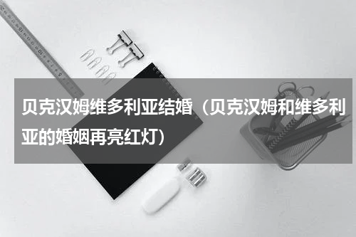 贝克汉姆维多利亚结婚（贝克汉姆和维多利亚的婚姻再亮红灯）